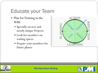 Educate your Team
 Plan for Training in the
  WBS
   Specially on new and
    mostly unique Projects
   Look for members on
    waiting spaces
   Prepare your members for
    future phases




                  PMI Dade Dinner Meeting
 