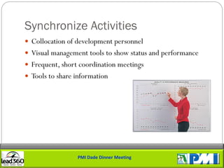 Synchronize Activities
 Collocation of development personnel
 Visual management tools to show status and performance
 Frequent, short coordination meetings
 Tools to share information




                 PMI Dade Dinner Meeting
 