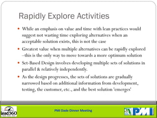 Rapidly Explore Activities
 While an emphasis on value and time with lean practices would
  suggest not wasting time exploring alternatives when an
  acceptable solution exists, this is not the case
 Greatest value when multiple alternatives can be rapidly explored
  –this is the only way to move towards a more optimum solution
 Set-Based Design involves developing multiple sets of solutions in
  parallel & relatively independently.
 As the design progresses, the sets of solutions are gradually
  narrowed based on additional information from development,
  testing, the customer, etc., and the best solution 'emerges'


                   PMI Dade Dinner Meeting
 