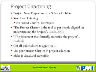 Project Chartering
 Project: New Opportunity or Solve a Problem
 Start Lean Thinking
     No Project Charter , No Project
 “The Project Charter is the tool to get people aligned on
    understanding the Project”, Leach, 2005
   “ The document that formally authorize the project” ,
    PMBOK
   Get all stakeholders to agree on it
   Use your project Charter in project selection
   Make it visual and accessible


                    PMI Dade Dinner Meeting
 