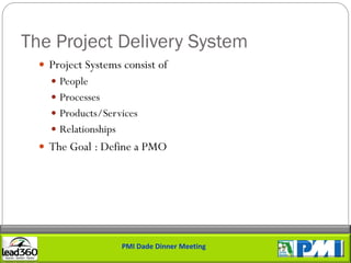 The Project Delivery System
   Project Systems consist of
     People
     Processes
     Products/Services
     Relationships
   The Goal : Define a PMO




                      PMI Dade Dinner Meeting
 