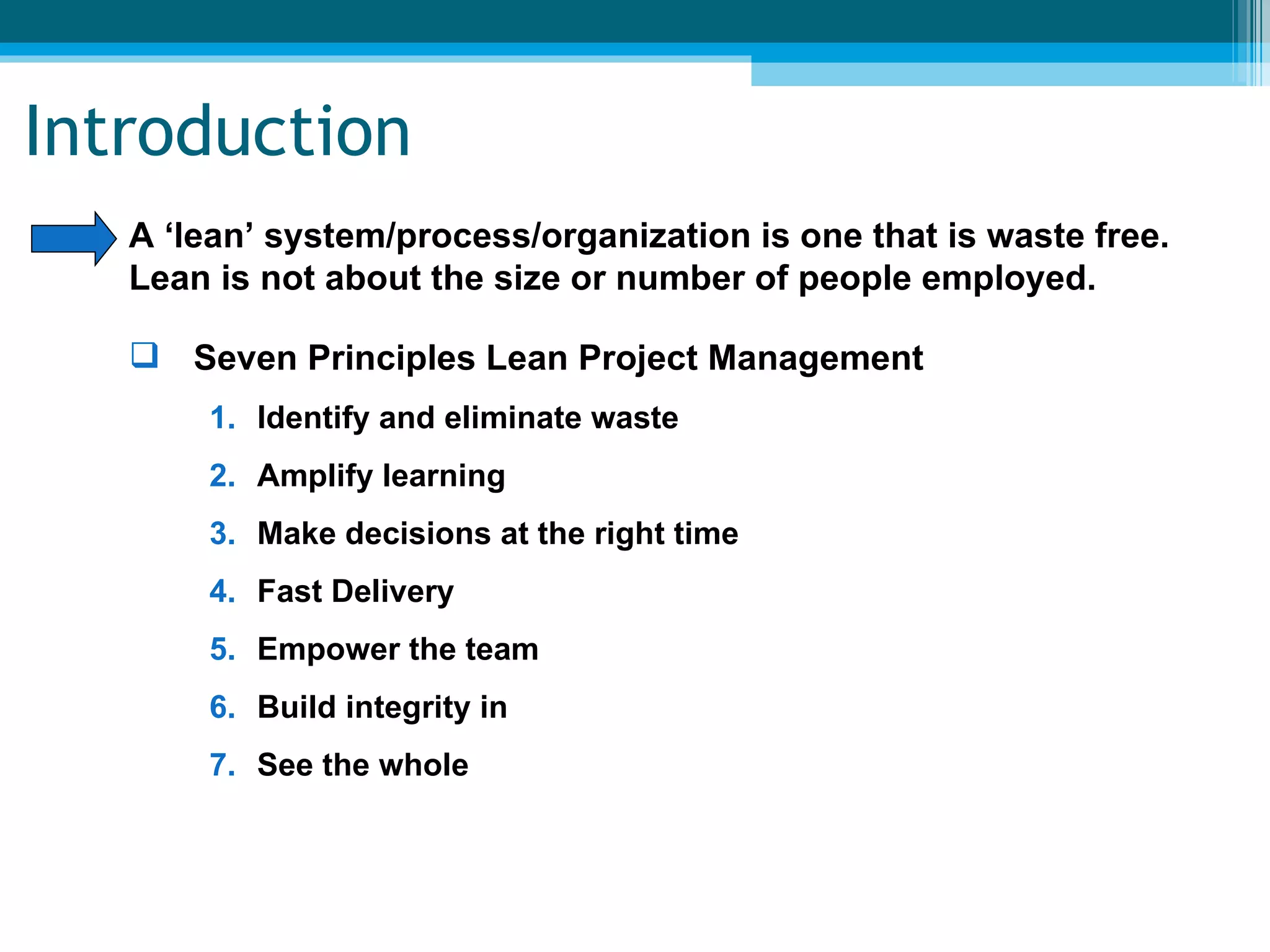 Introduction A ‘lean’ system/process/organization is one that is waste free.  Lean is not about the size or number of people employed. Seven Principles Lean Project Management Identify and eliminate waste Amplify learning Make decisions at the right time Fast Delivery Empower the team Build integrity in See the whole 
