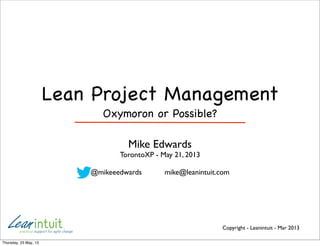Copyright - Leanintuit - Mar 2013
Lean Project Management
Oxymoron or Possible?
Mike Edwards
TorontoXP - May 21, 2013
@mikeeedwards mike@leanintuit.com
Thursday, 23 May, 13
 