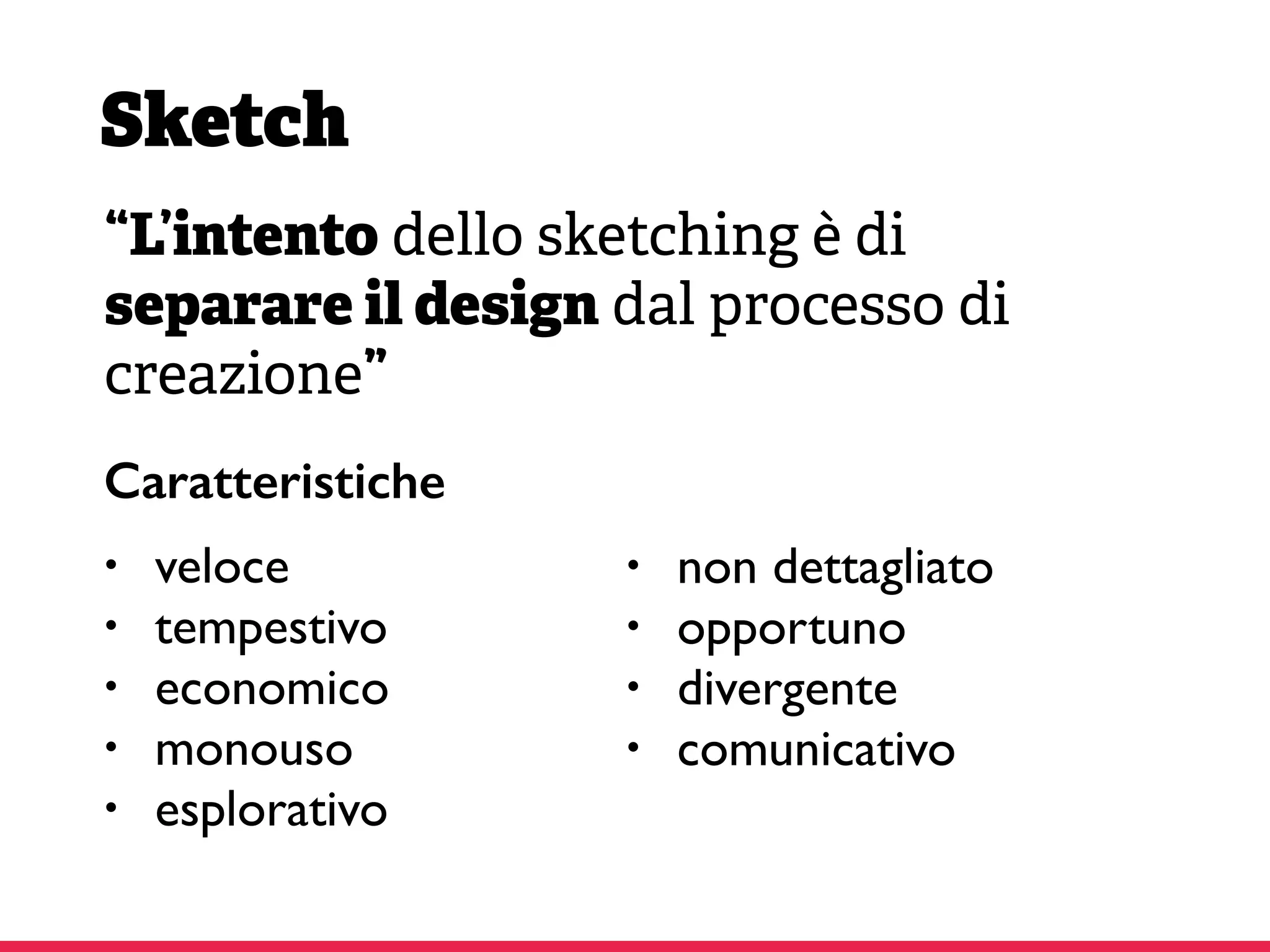 Sketch
“L’intento dello sketching è di
separare il design dal processo di
creazione”
• veloce
• tempestivo
• economico
• monouso
• esplorativo
• non dettagliato
• opportuno
• divergente
• comunicativo
Caratteristiche
 