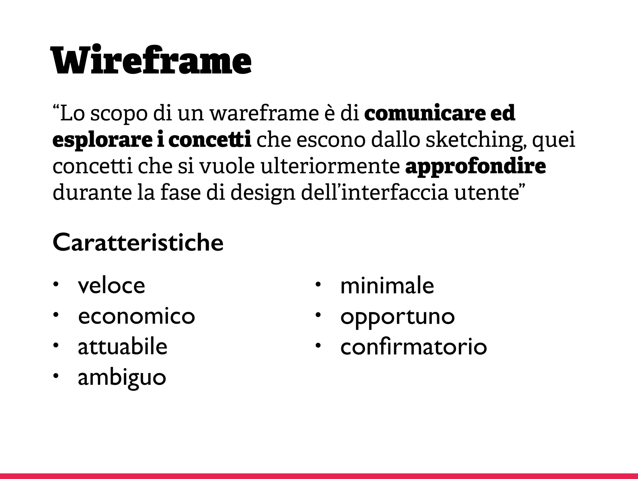Wireframe
“Lo scopo di un wareframe è di comunicare ed
esplorare i conce i che escono dallo sketching, quei
conce i che si vuole ulteriormente approfondire
durante la fase di design dell’interfaccia utente”
• veloce
• economico
• attuabile
• ambiguo
• minimale
• opportuno
• conﬁrmatorio
Caratteristiche
 