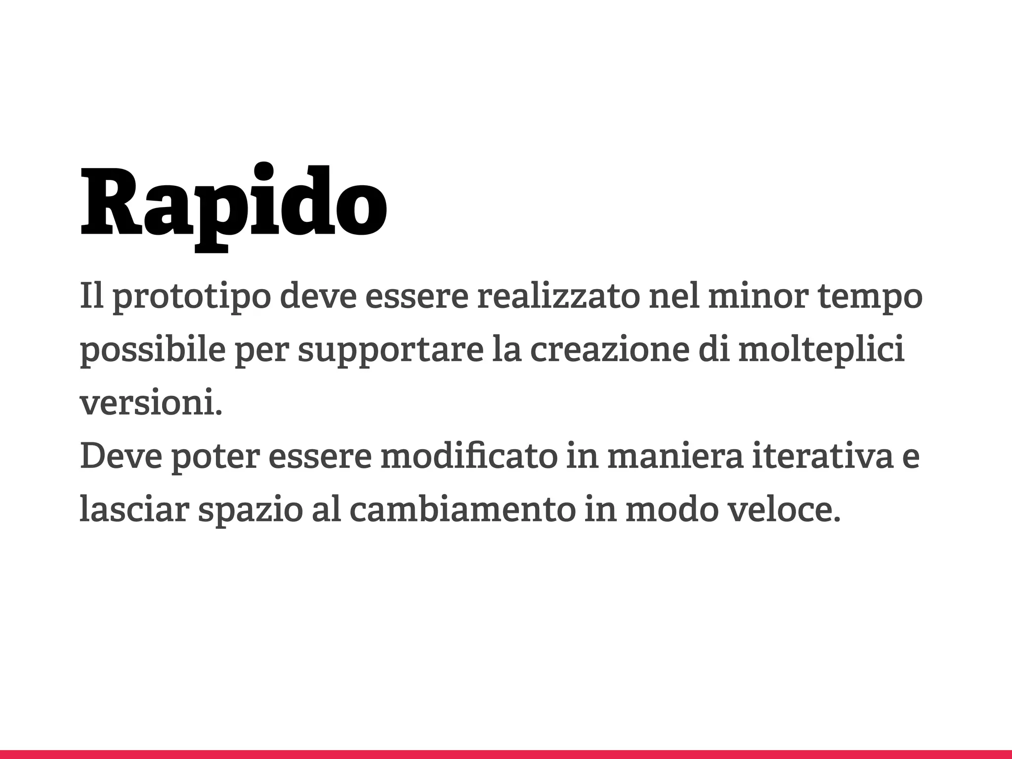 Rapido
Il prototipo deve essere realizzato nel minor tempo
possibile per supportare la creazione di molteplici
versioni.
Deve poter essere modiﬁcato in maniera iterativa e
lasciar spazio al cambiamento in modo veloce.
 