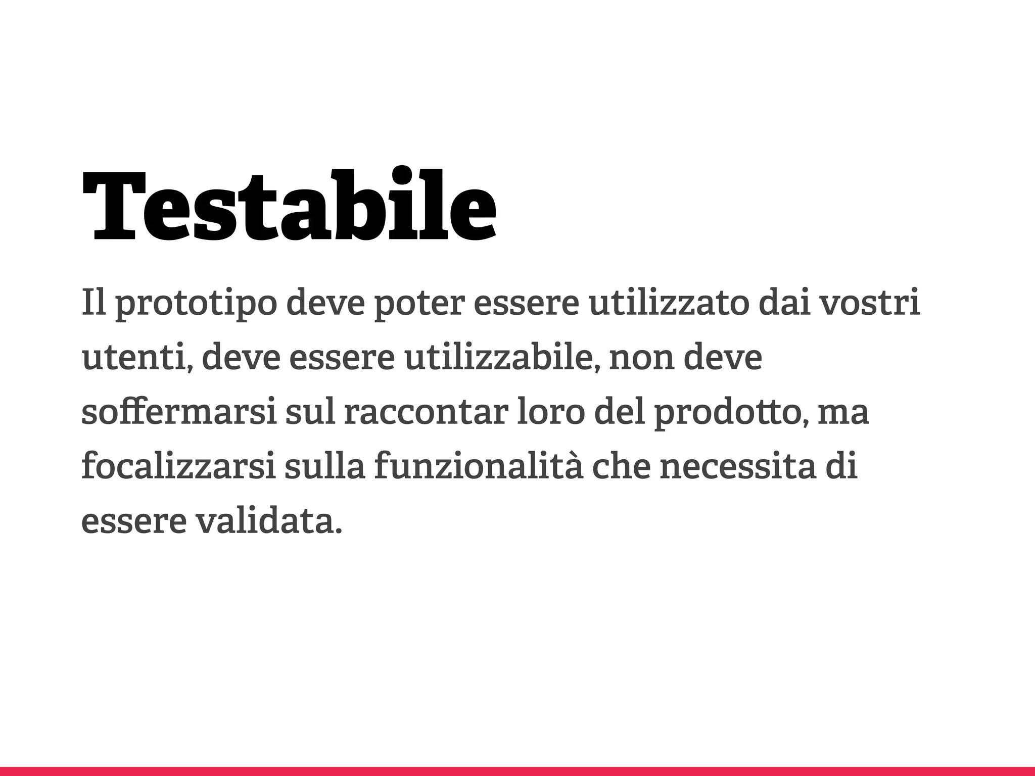 Testabile
Il prototipo deve poter essere utilizzato dai vostri
utenti, deve essere utilizzabile, non deve
soﬀermarsi sul raccontar loro del prodo o, ma
focalizzarsi sulla funzionalità che necessita di
essere validata.
 