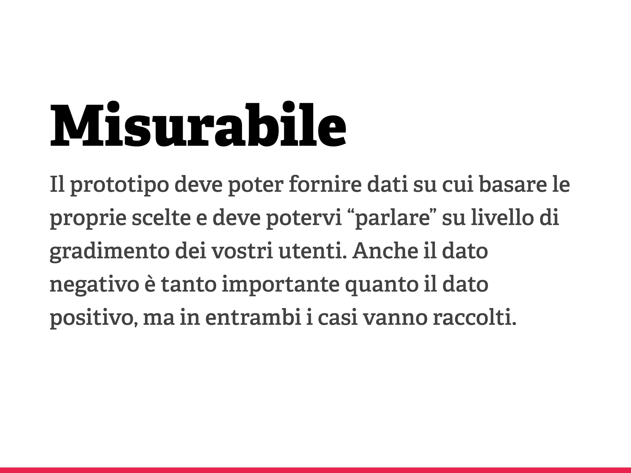 Misurabile
Il prototipo deve poter fornire dati su cui basare le
proprie scelte e deve potervi “parlare” su livello di
gradimento dei vostri utenti. Anche il dato
negativo è tanto importante quanto il dato
positivo, ma in entrambi i casi vanno raccolti.
 