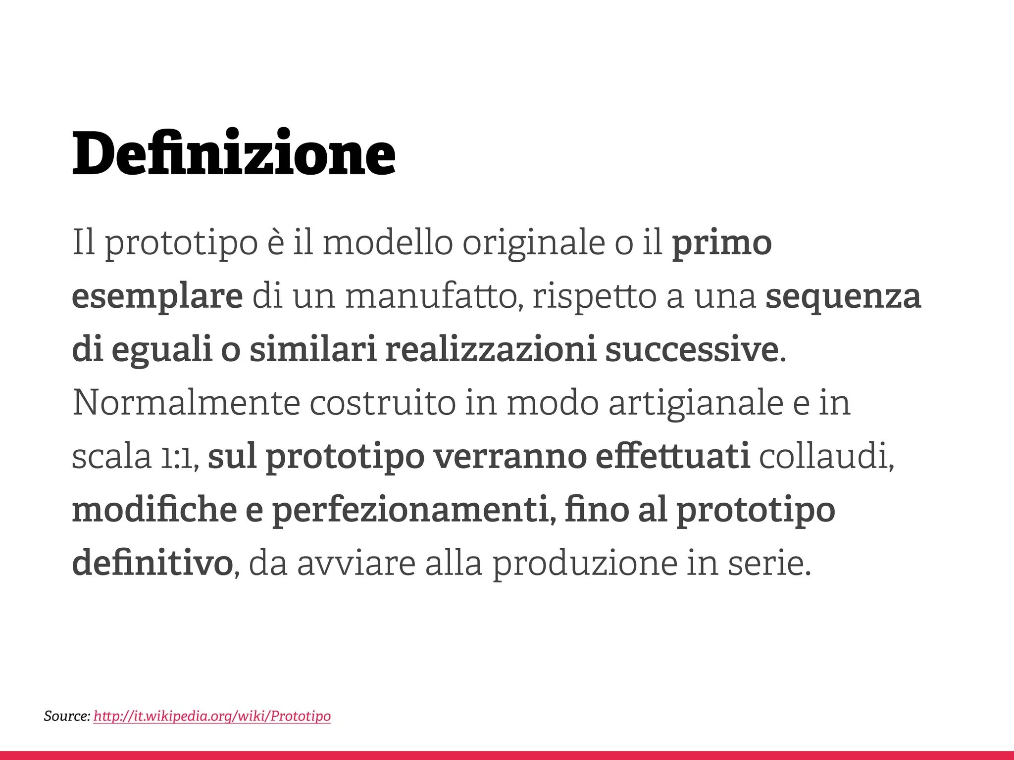 Deﬁnizione
Il prototipo è il modello originale o il primo
esemplare di un manufa o, rispe o a una sequenza
di eguali o similari realizzazioni successive.
Normalmente costruito in modo artigianale e in
scala 1:1, sul prototipo verranno eﬀe uati collaudi,
modiﬁche e perfezionamenti, ﬁno al prototipo
deﬁnitivo, da avviare alla produzione in serie.
Source: h p://it.wikipedia.org/wiki/Prototipo
 