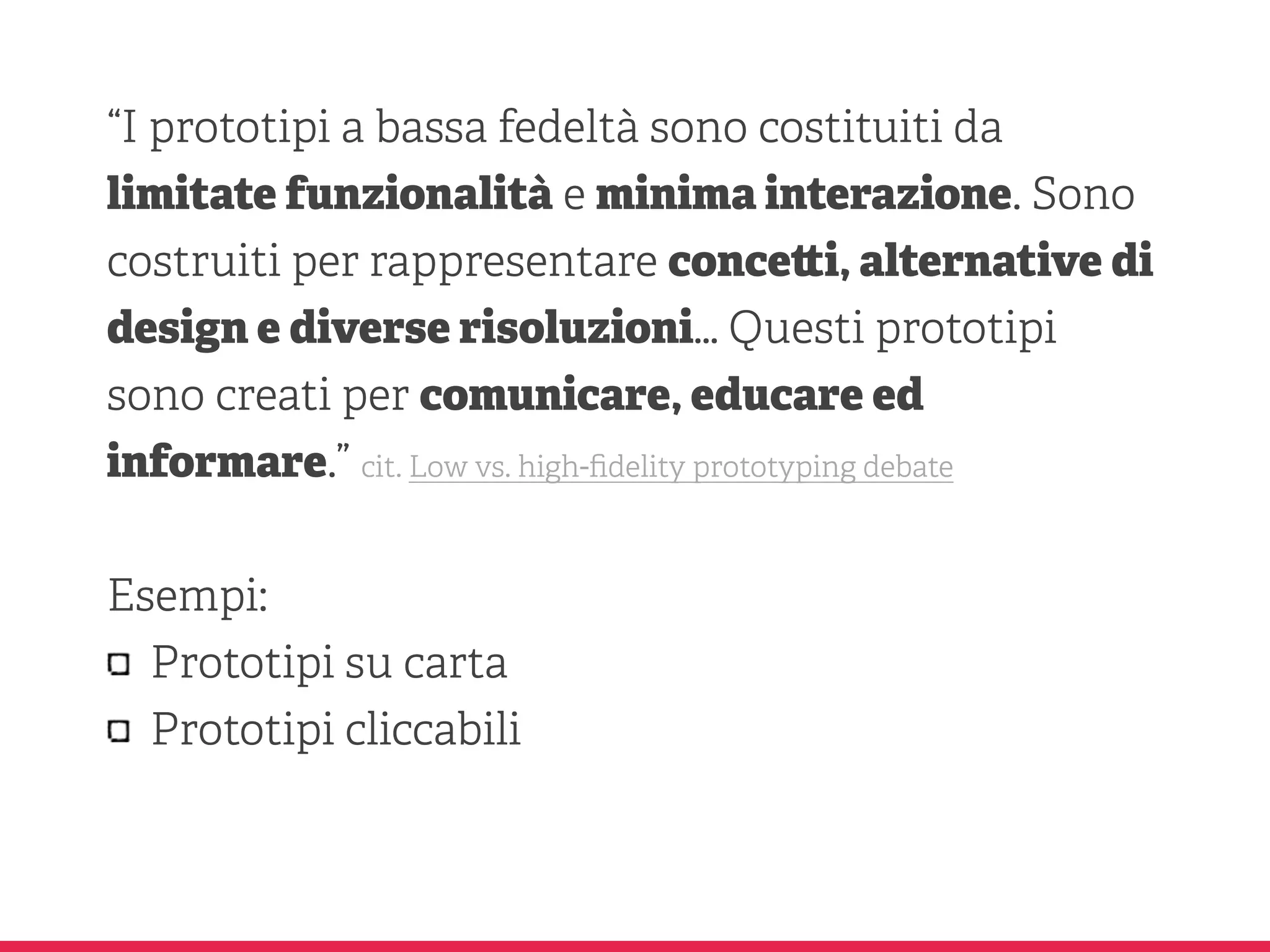 “I prototipi a bassa fedeltà sono costituiti da
limitate funzionalità e minima interazione. Sono
costruiti per rappresentare conce i, alternative di
design e diverse risoluzioni… Questi prototipi
sono creati per comunicare, educare ed
informare.” cit. Low vs. high-ﬁdelity prototyping debate
Esempi:
Prototipi su carta
Prototipi cliccabili
 