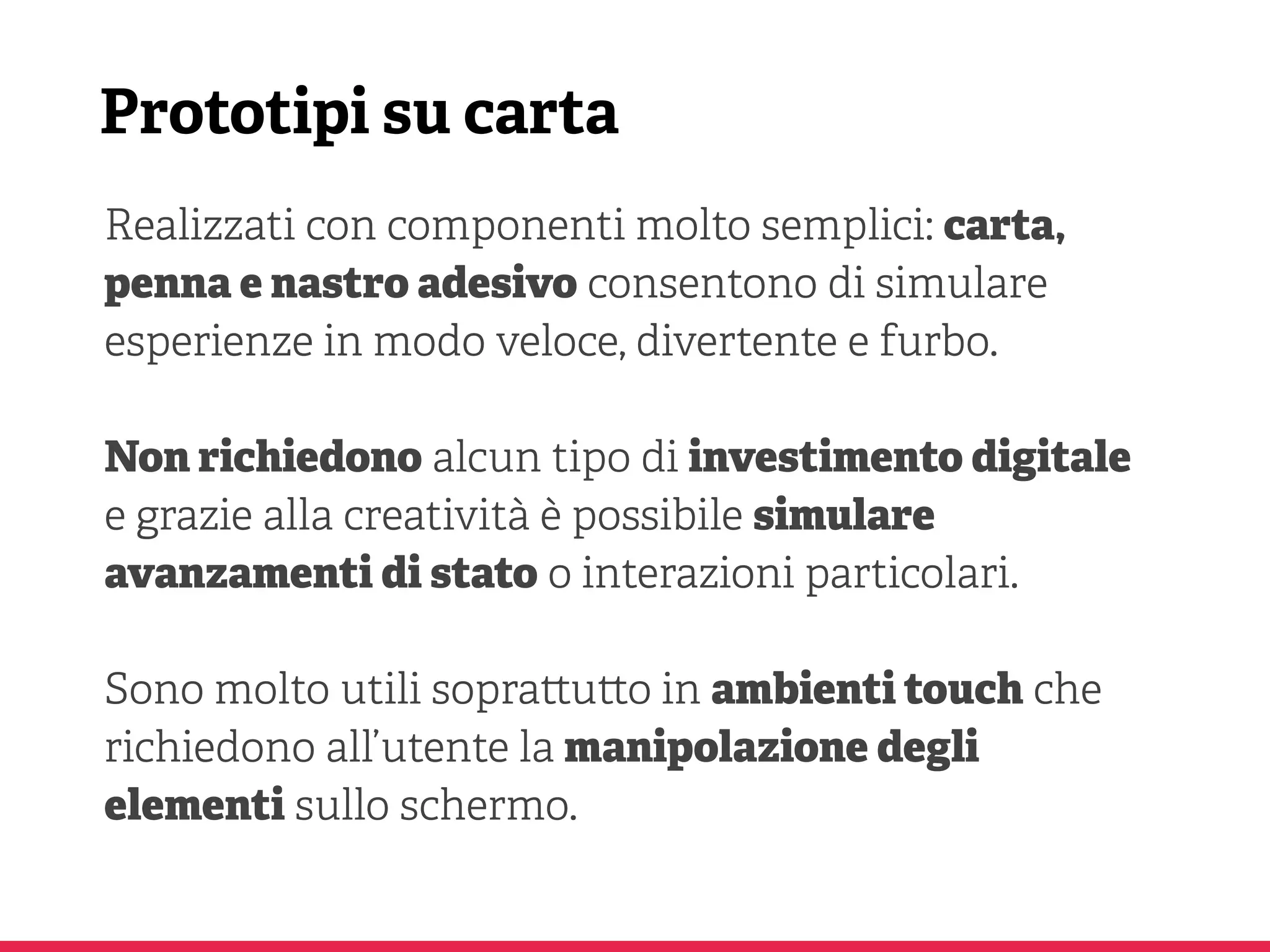 Prototipi su carta
Realizzati con componenti molto semplici: carta,
penna e nastro adesivo consentono di simulare
esperienze in modo veloce, divertente e furbo.
Non richiedono alcun tipo di investimento digitale
e grazie alla creatività è possibile simulare
avanzamenti di stato o interazioni particolari.
Sono molto utili sopra u o in ambienti touch che
richiedono all’utente la manipolazione degli
elementi sullo schermo.
 