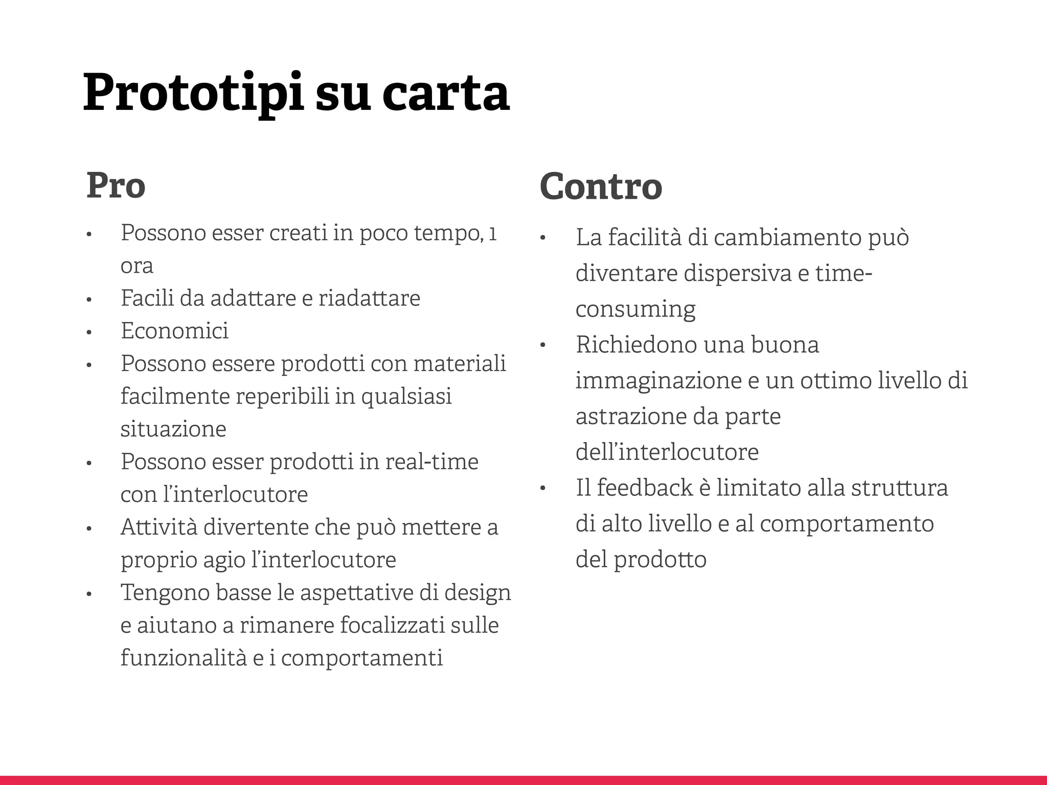 Prototipi su carta
Pro
• Possono esser creati in poco tempo, 1
ora
• Facili da ada are e riada are
• Economici
• Possono essere prodo i con materiali
facilmente reperibili in qualsiasi
situazione
• Possono esser prodo i in real-time
con l’interlocutore
• A ività divertente che può me ere a
proprio agio l’interlocutore
• Tengono basse le aspe ative di design
e aiutano a rimanere focalizzati sulle
funzionalità e i comportamenti
Contro
• La facilità di cambiamento può
diventare dispersiva e time-
consuming
• Richiedono una buona
immaginazione e un o imo livello di
astrazione da parte
dell’interlocutore
• Il feedback è limitato alla stru ura
di alto livello e al comportamento
del prodo o
 