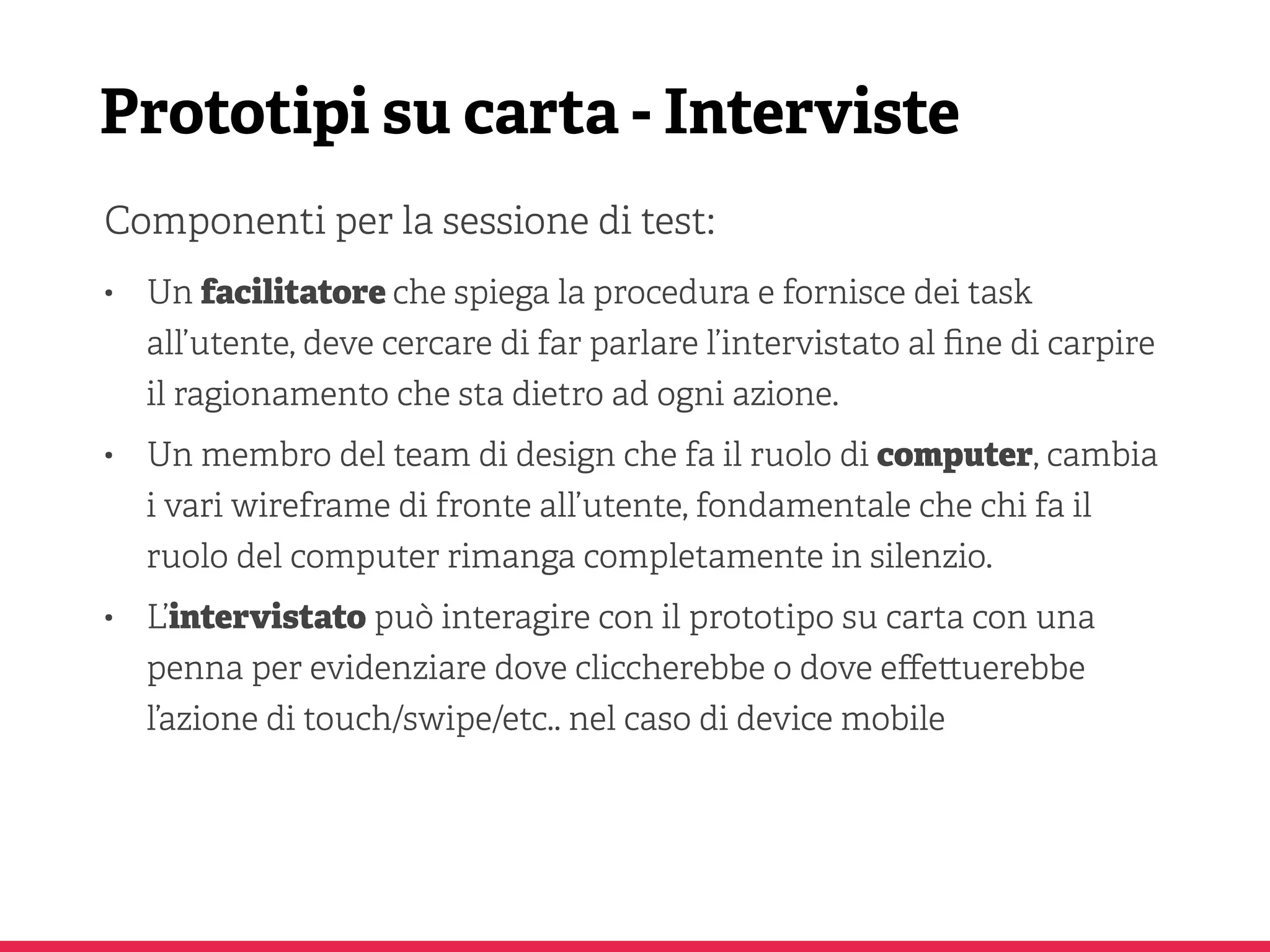 Prototipi su carta - Interviste
Componenti per la sessione di test:
• Un facilitatore che spiega la procedura e fornisce dei task
all’utente, deve cercare di far parlare l’intervistato al ﬁne di carpire
il ragionamento che sta dietro ad ogni azione.
• Un membro del team di design che fa il ruolo di computer, cambia
i vari wireframe di fronte all’utente, fondamentale che chi fa il
ruolo del computer rimanga completamente in silenzio.
• L’intervistato può interagire con il prototipo su carta con una
penna per evidenziare dove cliccherebbe o dove eﬀe uerebbe
l’azione di touch/swipe/etc.. nel caso di device mobile
 