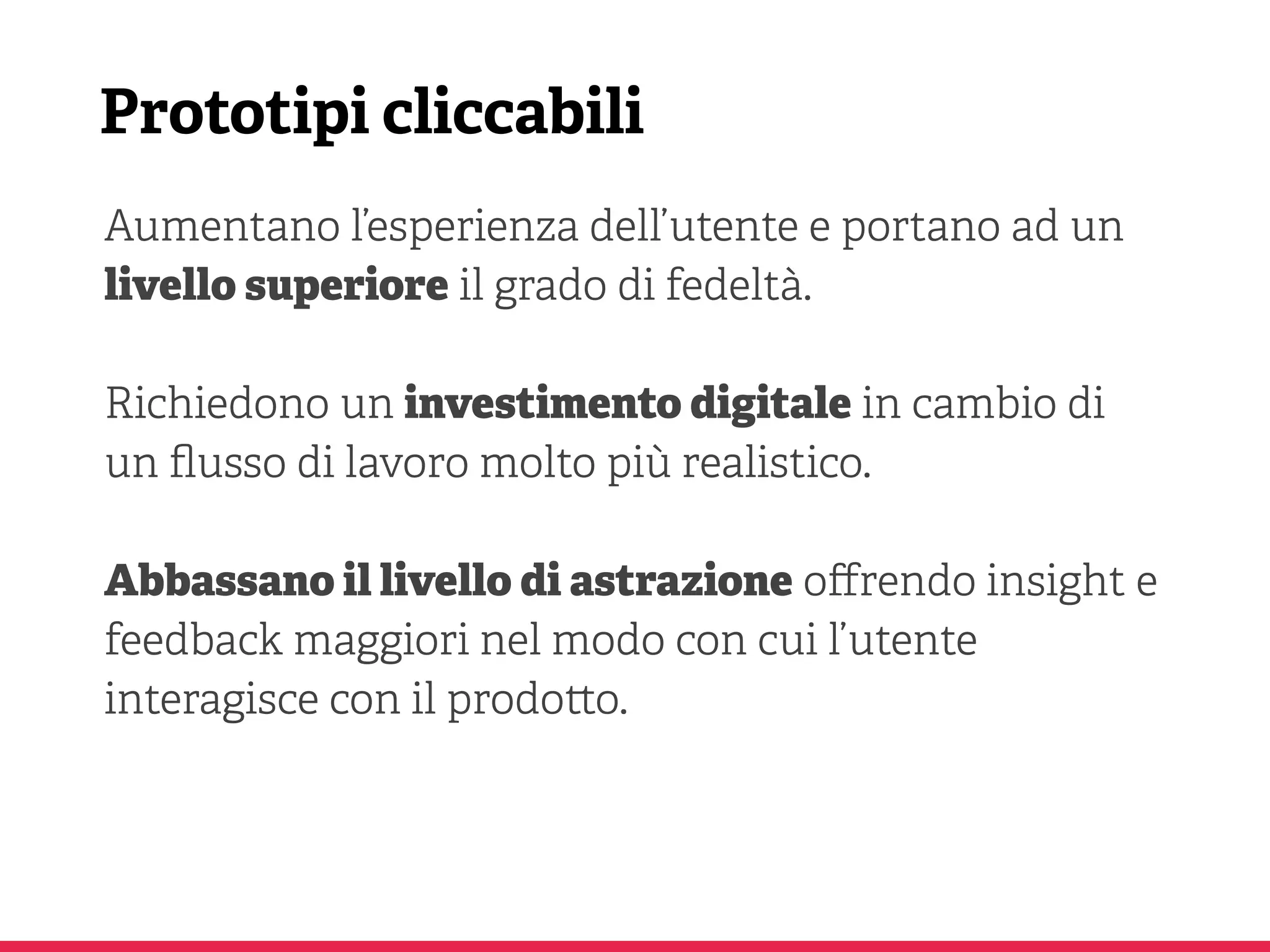 Prototipi cliccabili
Aumentano l’esperienza dell’utente e portano ad un
livello superiore il grado di fedeltà.
Richiedono un investimento digitale in cambio di
un ﬂusso di lavoro molto più realistico.
Abbassano il livello di astrazione oﬀrendo insight e
feedback maggiori nel modo con cui l’utente
interagisce con il prodo o.
 