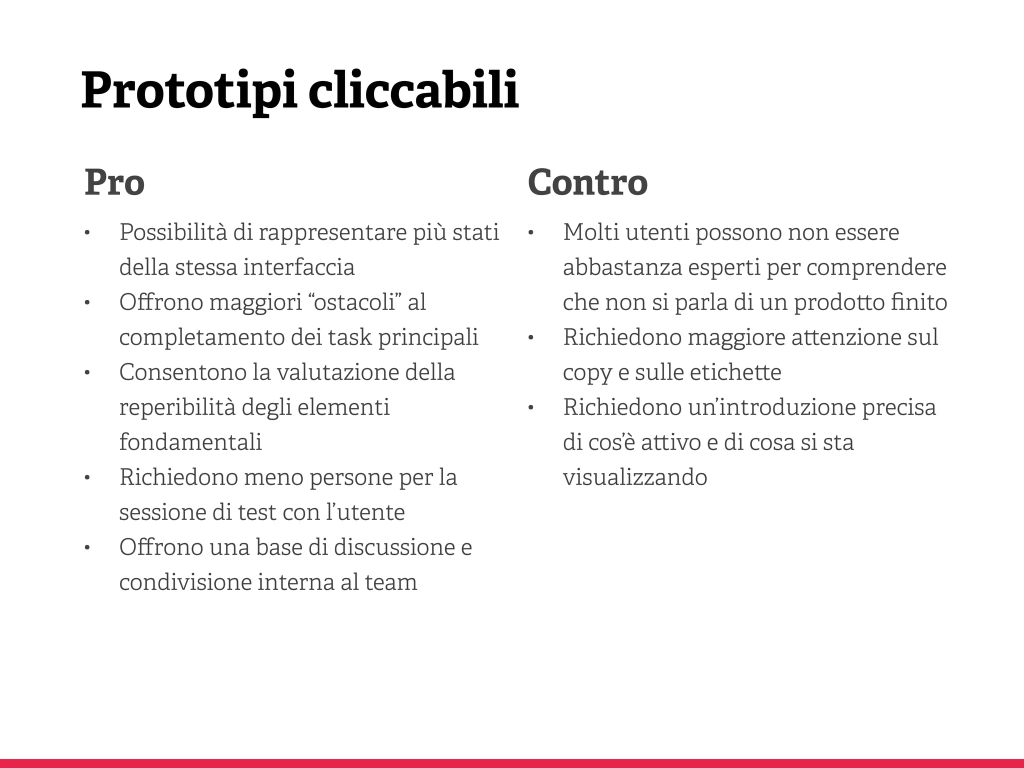 Prototipi cliccabili
Pro
• Possibilità di rappresentare più stati
della stessa interfaccia
• Oﬀrono maggiori “ostacoli” al
completamento dei task principali
• Consentono la valutazione della
reperibilità degli elementi
fondamentali
• Richiedono meno persone per la
sessione di test con l’utente
• Oﬀrono una base di discussione e
condivisione interna al team
Contro
• Molti utenti possono non essere
abbastanza esperti per comprendere
che non si parla di un prodo o ﬁnito
• Richiedono maggiore a enzione sul
copy e sulle etiche e
• Richiedono un’introduzione precisa
di cos’è a ivo e di cosa si sta
visualizzando
 