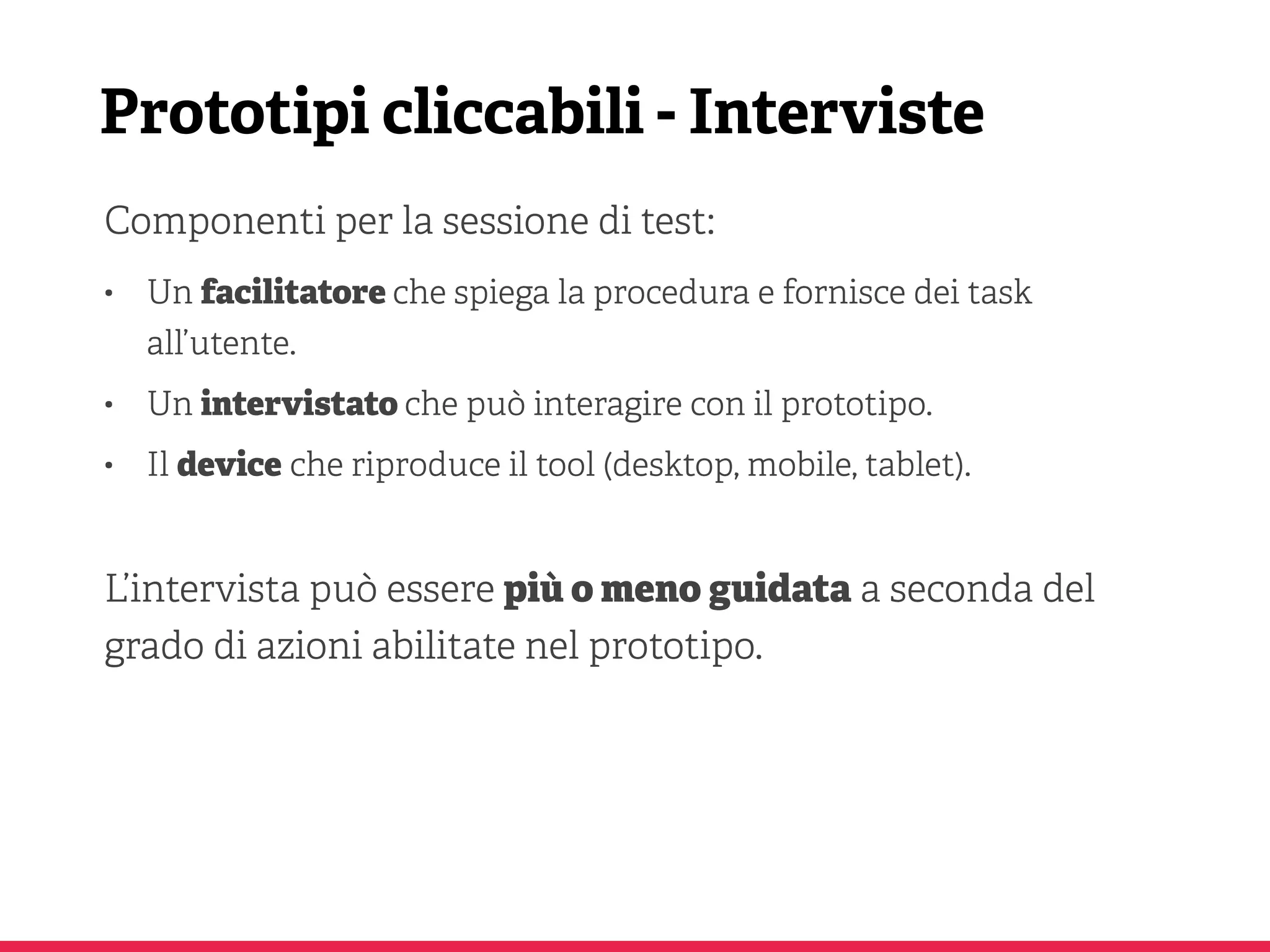Prototipi cliccabili - Interviste
Componenti per la sessione di test:
• Un facilitatore che spiega la procedura e fornisce dei task
all’utente.
• Un intervistato che può interagire con il prototipo.
• Il device che riproduce il tool (desktop, mobile, tablet).
L’intervista può essere più o meno guidata a seconda del
grado di azioni abilitate nel prototipo.
 