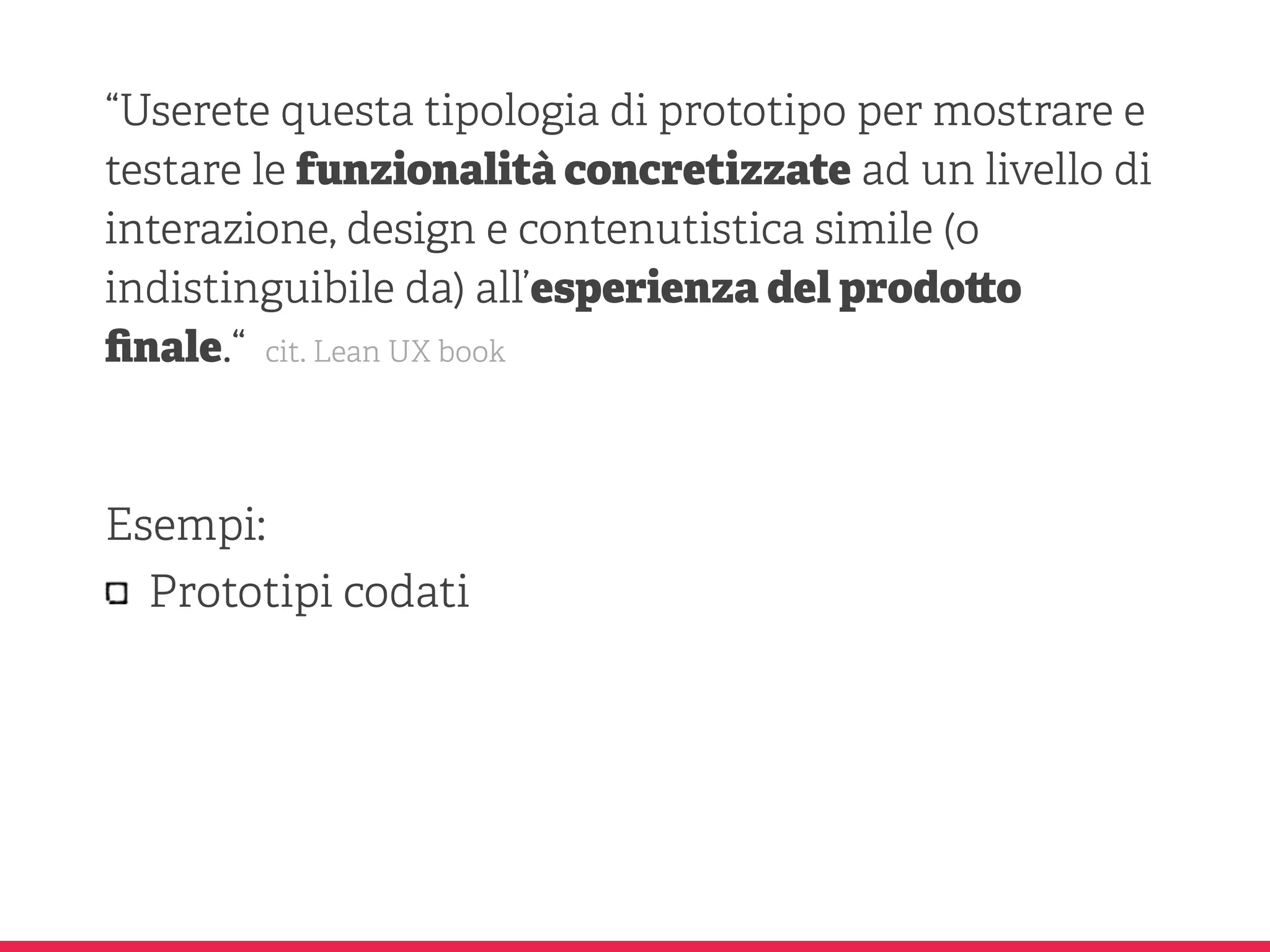 “Userete questa tipologia di prototipo per mostrare e
testare le funzionalità concretizzate ad un livello di
interazione, design e contenutistica simile (o
indistinguibile da) all’esperienza del prodo o
ﬁnale.“ cit. Lean UX book
Esempi:
Prototipi codati
 