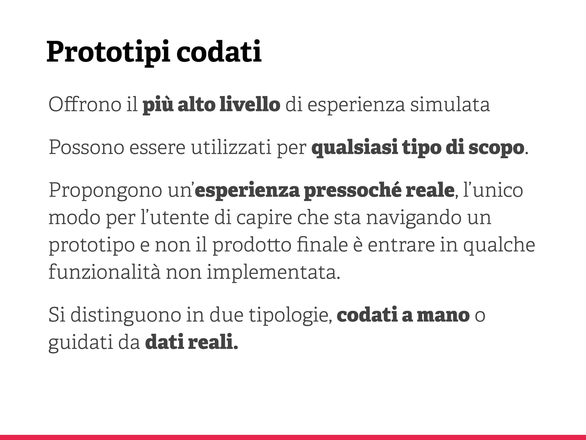 Prototipi codati
Oﬀrono il più alto livello di esperienza simulata
Possono essere utilizzati per qualsiasi tipo di scopo.
Propongono un’esperienza pressoché reale, l’unico
modo per l’utente di capire che sta navigando un
prototipo e non il prodo o ﬁnale è entrare in qualche
funzionalità non implementata.
Si distinguono in due tipologie, codati a mano o
guidati da dati reali.
 