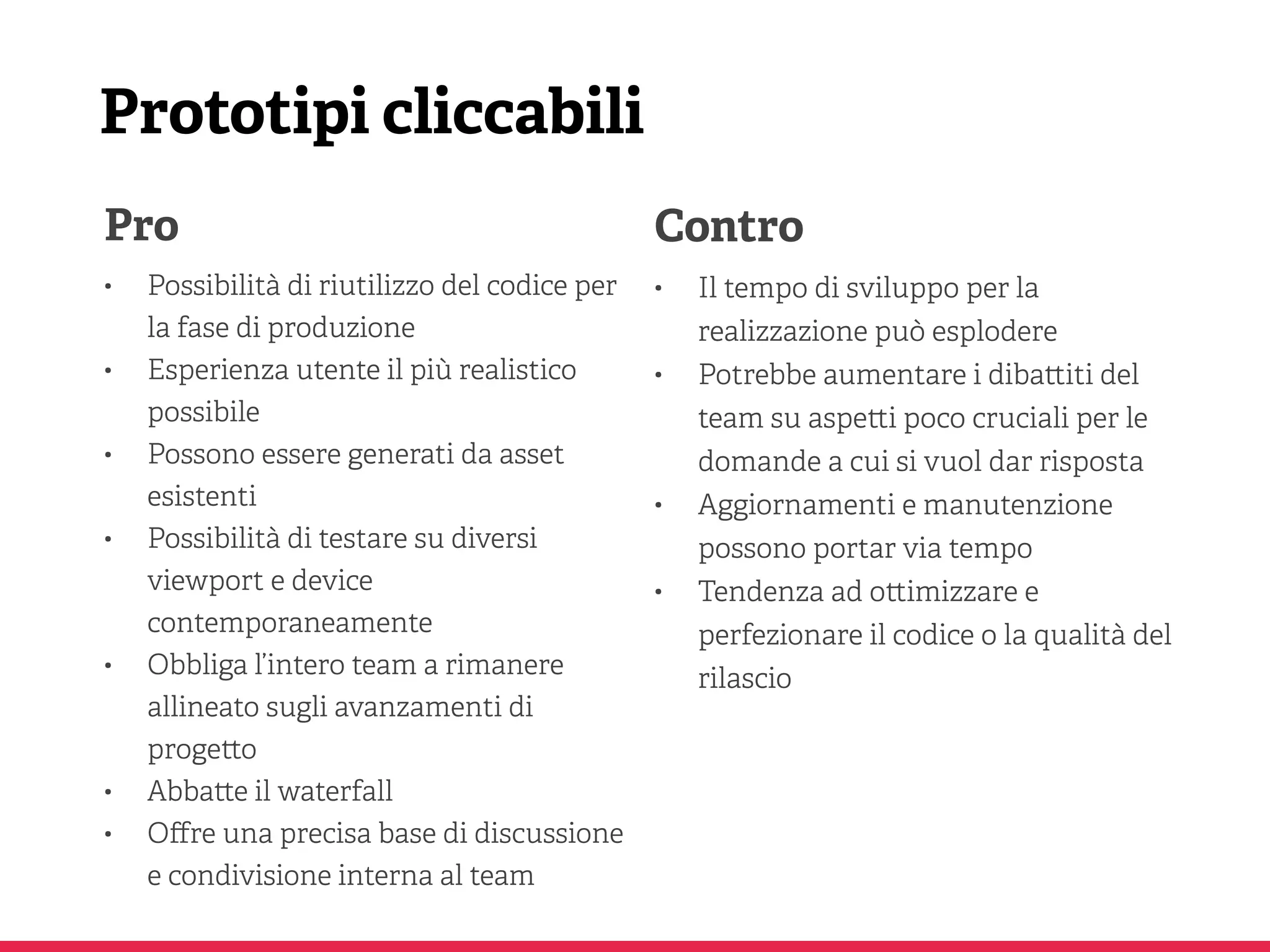 Prototipi cliccabili
Pro
• Possibilità di riutilizzo del codice per
la fase di produzione
• Esperienza utente il più realistico
possibile
• Possono essere generati da asset
esistenti
• Possibilità di testare su diversi
viewport e device
contemporaneamente
• Obbliga l’intero team a rimanere
allineato sugli avanzamenti di
proge o
• Abba e il waterfall
• Oﬀre una precisa base di discussione
e condivisione interna al team
Contro
• Il tempo di sviluppo per la
realizzazione può esplodere
• Potrebbe aumentare i diba iti del
team su aspe i poco cruciali per le
domande a cui si vuol dar risposta
• Aggiornamenti e manutenzione
possono portar via tempo
• Tendenza ad o imizzare e
perfezionare il codice o la qualità del
rilascio
 