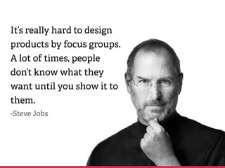 It’s really hard to design
products by focus groups.
A lot of times, people
don’t know what they
want until you show it to
them.
-Steve Jobs
 