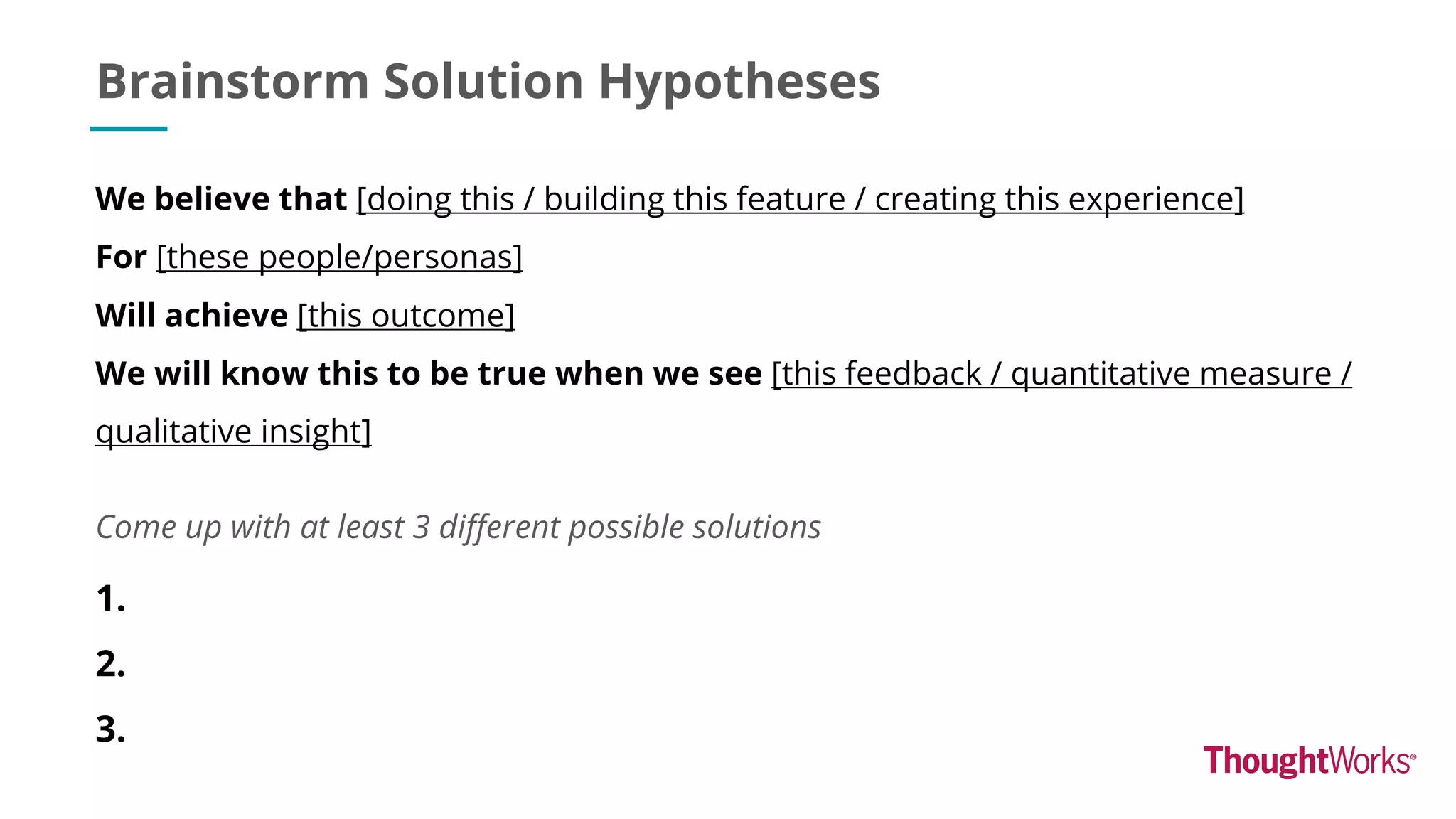 Brainstorm Solution Hypotheses
Come up with at least 3 different possible solutions
We believe that [doing this / building this feature / creating this experience]
For [these people/personas]
Will achieve [this outcome]
We will know this to be true when we see [this feedback / quantitative measure /
qualitative insight]
1.
2.
3.
 