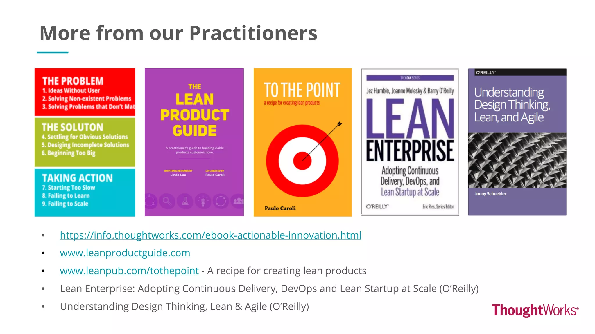 More from our Practitioners
• https://info.thoughtworks.com/ebook-actionable-innovation.html
• www.leanproductguide.com
• www.leanpub.com/tothepoint - A recipe for creating lean products
• Lean Enterprise: Adopting Continuous Delivery, DevOps and Lean Startup at Scale (O’Reilly)
• Understanding Design Thinking, Lean & Agile (O’Reilly)
 
