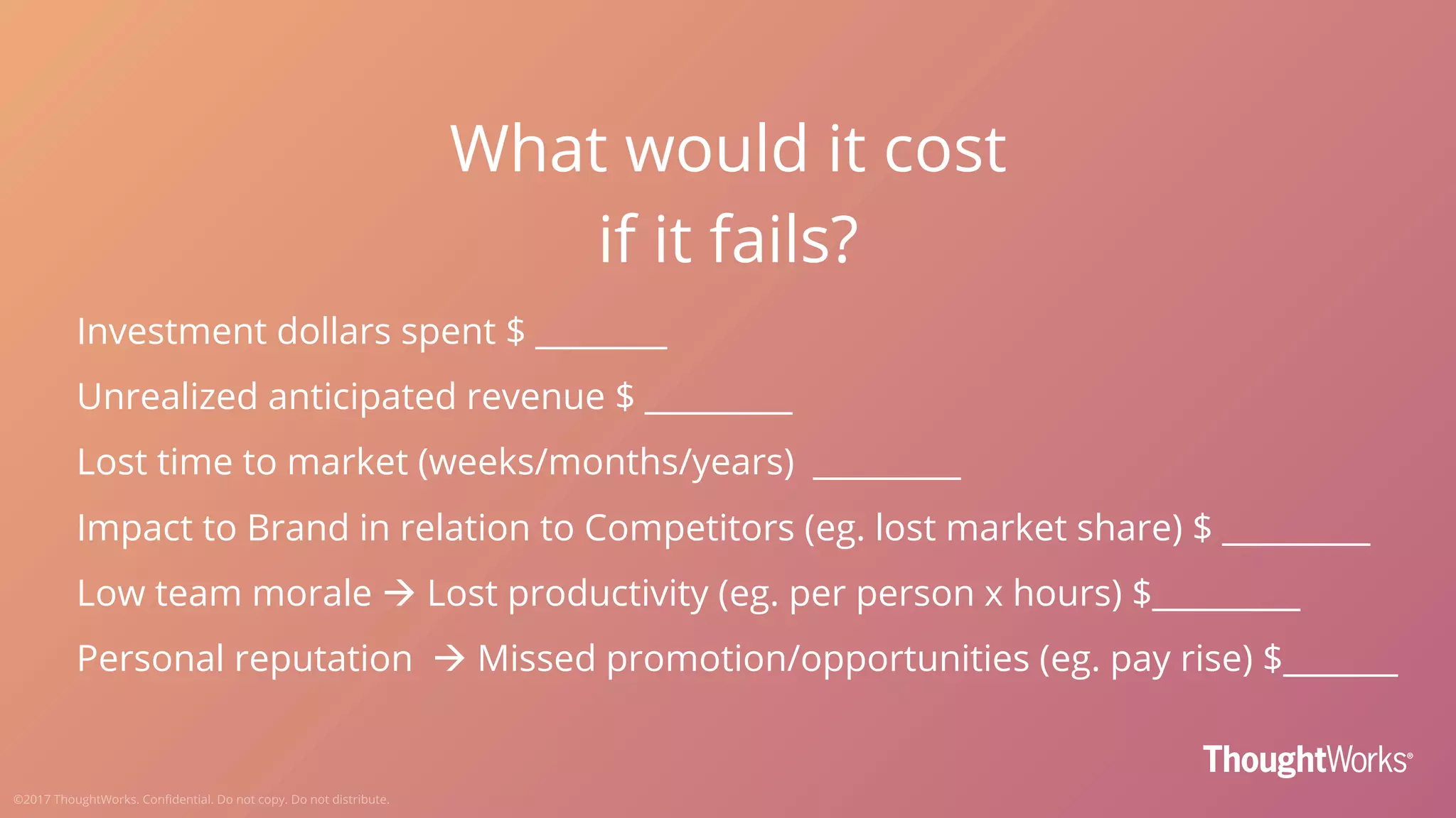 What would it cost
if it fails?
Investment dollars spent $ ________
Unrealized anticipated revenue $ _________
Lost time to market (weeks/months/years) _________
Impact to Brand in relation to Competitors (eg. lost market share) $ _________
Low team morale à Lost productivity (eg. per person x hours) $_________
Personal reputation à Missed promotion/opportunities (eg. pay rise) $_______
 