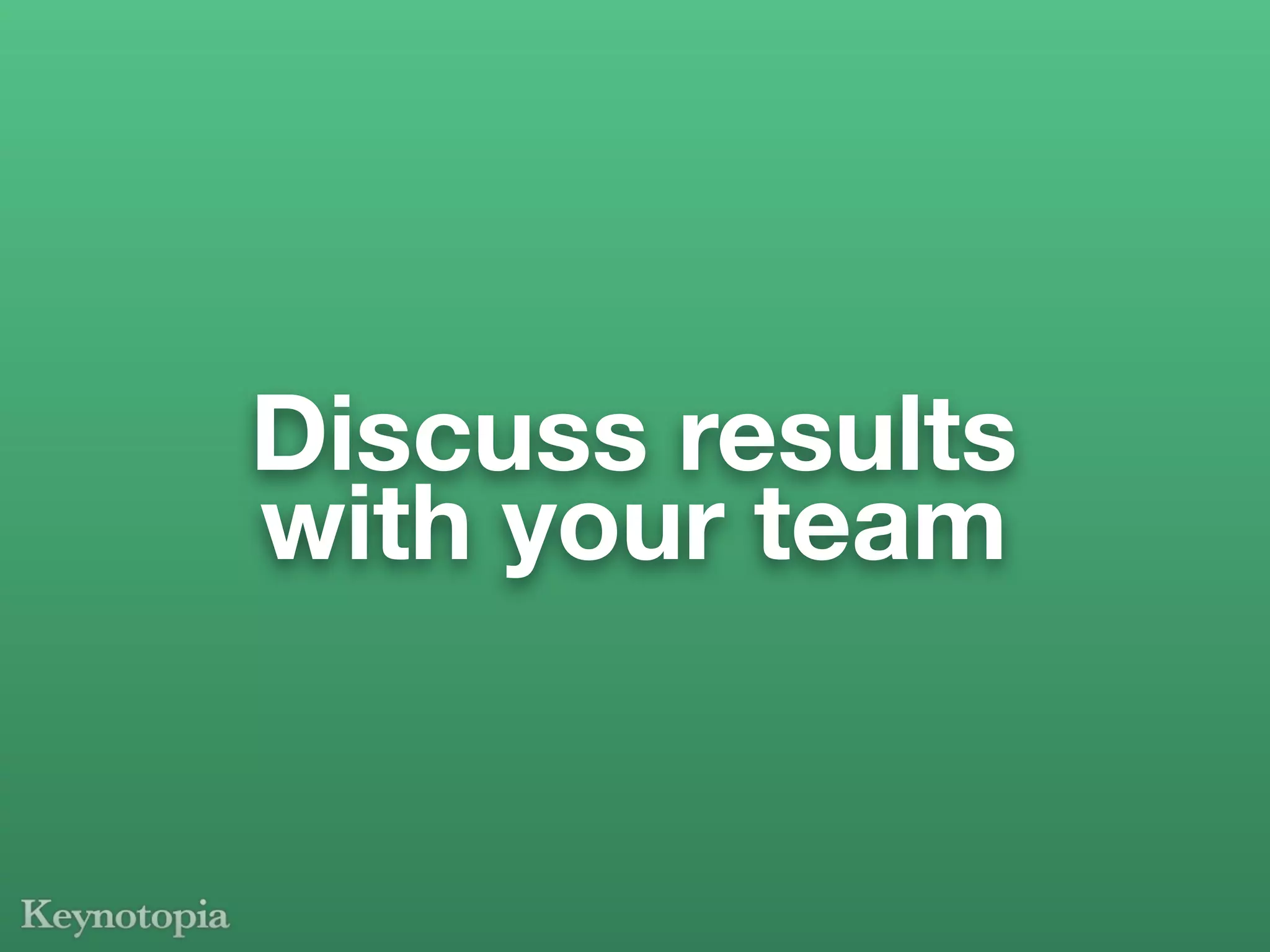 Discuss results
with your team
 