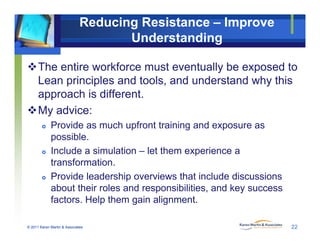 Reducing Resistance – Improve
Understanding
The entire workforce must eventually be exposed to
L i i l d t l d d t d h thiLean principles and tools, and understand why this
approach is different.
M d iMy advice:
 Provide as much upfront training and exposure as
possiblepossible.
 Include a simulation – let them experience a
transformation.
 Provide leadership overviews that include discussions
about their roles and responsibilities, and key success
factors Help them gain alignment
© 2011 Karen Martin & Associates
factors. Help them gain alignment.
22
 