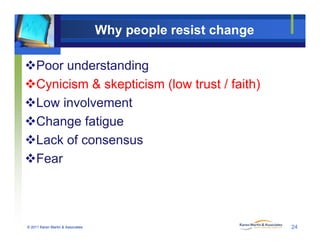 Why people resist change
Poor understanding
Cynicism & skepticism (low trust / faith)
Low involvement
Change fatigue
Lack of consensusLack of consensus
Fear
© 2011 Karen Martin & Associates 24
 
