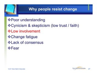 Why people resist change
Poor understanding
Cynicism & skepticism (low trust / faith)
Low involvement
Change fatigue
Lack of consensusLack of consensus
Fear
© 2011 Karen Martin & Associates 27
 