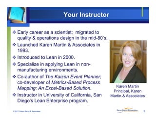 Your Instructor
 Early career as a scientist; migrated to
quality & operations design in the mid 80’squality & operations design in the mid-80 s.
 Launched Karen Martin & Associates in
1993.
 Introduced to Lean in 2000.
 Specialize in applying Lean in non-
f i imanufacturing environments.
 Co-author of The Kaizen Event Planner;
co-developer of Metrics-Based Processco developer of Metrics Based Process
Mapping: An Excel-Based Solution.
 Instructor in University of California, San
Karen Martin
Principal, Karen
Martin & Associates
© 2011 Karen Martin & Associates
Diego’s Lean Enterprise program.
3
 