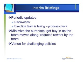 Interim Briefings
Periodic updates
 Discoveries
 Direction team is taking – process check
Minimize the surprises; get buy-in as the
team moves along; reduces rework by theg; y
team
Venue for challenging policiesVenue for challenging policies
© 2011 Karen Martin & Associates
 