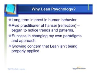 Why Lean Psychology?
Long term interest in human behavior.
Avid practitioner of hansei (reflection) –
began to notice trends and patterns.
Success in changing my own paradigms
and approach.pp
Growing concern that Lean isn’t being
properly appliedproperly applied.
© 2011 Karen Martin & Associates
 