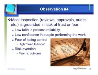 Observation #4
Most inspection (reviews, approvals, audits,
t ) i d d i l k f t t fetc.) is grounded in lack of trust or fear.
 Low faith in process reliability
 Low confidence in people performing the work
 Fear of losing control
 High “need to know”
 Risk aversion
 Fear re: outcome
© 2011 Karen Martin & Associates 49
 
