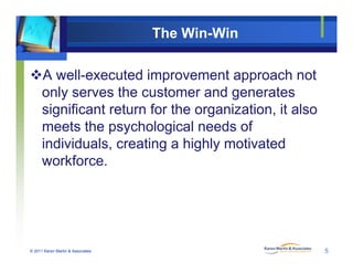 The Win-Win
A well-executed improvement approach not
only serves the customer and generates
significant return for the organization, it also
meets the psychological needs of
individuals, creating a highly motivated
workforce.
© 2011 Karen Martin & Associates 5
 