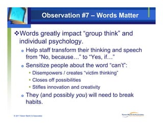Observation #7 – Words Matter
Words greatly impact “group think” and
i di id l h lindividual psychology.
 Help staff transform their thinking and speech
f “N b ” t “Y if ”from “No, because…” to “Yes, if…”
 Sensitize people about the word “can’t”:
/ “ ” Disempowers / creates “victim thinking”
 Closes off possibilities
 Stifles innovation and creativity Stifles innovation and creativity
 They (and possibly you) will need to break
habits
© 2011 Karen Martin & Associates
habits.
 