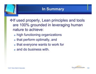 In Summary
If used properly, Lean principles and tools
are 100% grounded in leveraging human
nature to achieve:
 high functioning organizations
 that perform optimally, and
 that everyone wants to work for
 and do business with.
© 2011 Karen Martin & Associates 53
 