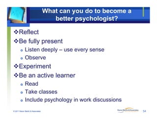 What can you do to become a
better psychologist?
Reflect
Be fully present
 Listen deeply – use every sense
 Observe
ExperimentExperiment
Be an active learner
Read Read
 Take classes
I l d h l i k di i
© 2011 Karen Martin & Associates
 Include psychology in work discussions
54
 