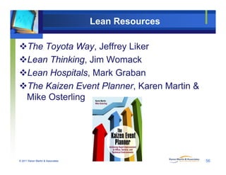 Lean Resources
The Toyota Way, Jeffrey Liker
Lean Thinking, Jim Womack
Lean Hospitals, Mark Grabanp ,
The Kaizen Event Planner, Karen Martin &
Mike OsterlingMike Osterling
© 2011 Karen Martin & Associates 56
 