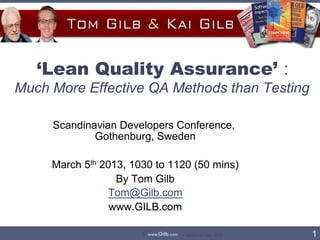 ‘Lean Quality Assurance’ :
Much More Effective QA Methods than Testing

     Scandinavian Developers Conference,
             Gothenburg, Sweden

     March 5th 2013, 1030 to 1120 (50 mins)
                  By Tom Gilb
                Tom@Gilb.com
                 www.GILB.com

                       © www.Gilb.com   Version 8- Sep. 2010   1	

 