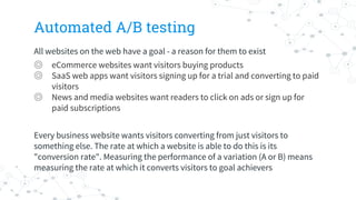 Automated A/B testing
All websites on the web have a goal - a reason for them to exist
◎ eCommerce websites want visitors buying products
◎ SaaS web apps want visitors signing up for a trial and converting to paid
visitors
◎ News and media websites want readers to click on ads or sign up for
paid subscriptions
Every business website wants visitors converting from just visitors to
something else. The rate at which a website is able to do this is its
"conversion rate". Measuring the performance of a variation (A or B) means
measuring the rate at which it converts visitors to goal achievers
 