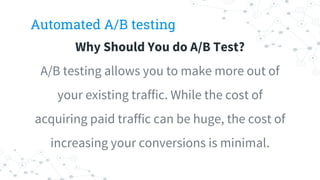 Automated A/B testing
Why Should You do A/B Test?
A/B testing allows you to make more out of
your existing traffic. While the cost of
acquiring paid traffic can be huge, the cost of
increasing your conversions is minimal.
 
