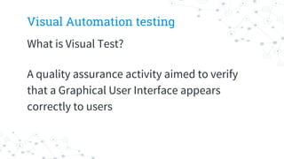 Visual Automation testing
What is Visual Test?
A quality assurance activity aimed to verify
that a Graphical User Interface appears
correctly to users
 