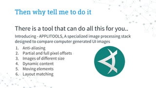 Then why tell me to do it
There is a tool that can do all this for you..
Introducing - APPLITOOLS, A specialized image processing stack
designed to compare computer generated UI images
1. Anti-aliasing
2. Partial and full pixel offsets
3. Images of different size
4. Dynamic content
5. Moving elements
6. Layout matching
 