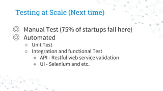 Testing at Scale (Next time)
◎ Manual Test (75% of startups fall here)
◎ Automated
○ Unit Test
○ Integration and functional Test
◉ API - Restful web service validation
◉ UI - Selenium and etc.
 