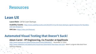 Resources
Lean UX
Laura Klein : UX for Lean Startups
Usability Counts : http://www.usabilitycounts.com/2013/07/17/ux-for-lean-startups-a-great-resource-for-founders-
and-new-designers/
VWO labs : https://vwo.com/features/
Automated Visual Testing that Doesn't Suck!
Adam Carmi - VP Engineering, Co-Founder at Applitools
http://www.meetup.com/SeleniumSanJose/events/209029032/ - November 17, 2014
http://www.slideshare.net/adamcarmi/visual-test-automation-that-does-not-suck - Adam’s original slide deck from
Selenium Meetup
 