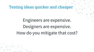 Testing ideas quicker and cheaper
Engineers are expensive.
Designers are expensive.
How do you mitigate that cost?
 
