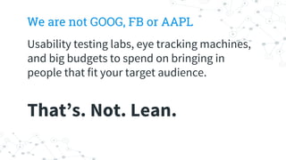 We are not GOOG, FB or AAPL
Usability testing labs, eye tracking machines,
and big budgets to spend on bringing in
people that fit your target audience.
That’s. Not. Lean.
 