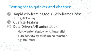 Testing ideas quicker and cheaper
◎ Rapid wireframing tools - Wireframe Phase
○ e.g. Balsamiq
◎ Guerilla Testing
◎ Data Driven A/B automation
○ Multi-version deployments in parallel
+ Use tools to measure user interaction
e.g. Mix Panel
 